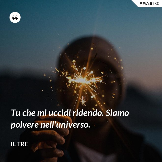 Tu che mi uccidi ridendo. Siamo polvere nell'universo. - Il Tre