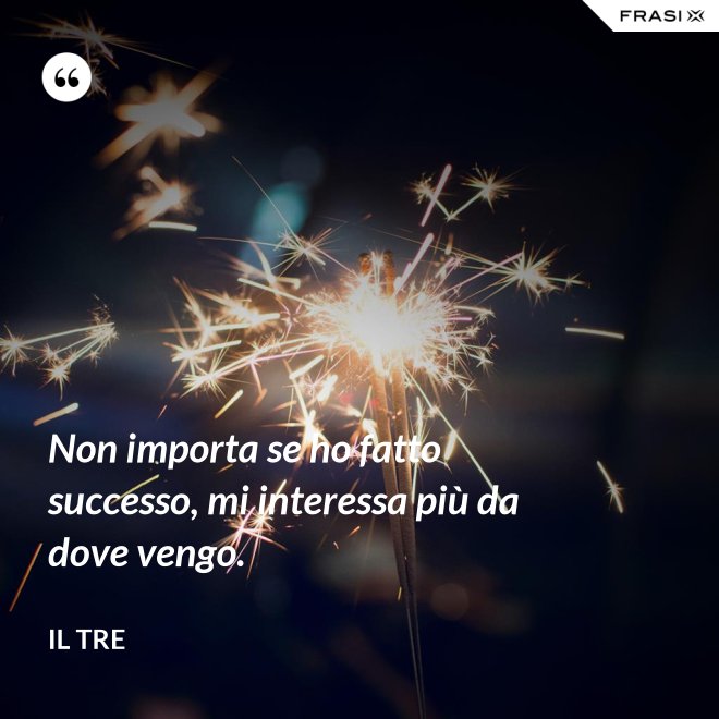 Non importa se ho fatto successo, mi interessa più da dove vengo. - Il Tre