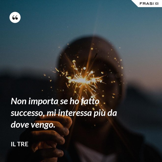 Non importa se ho fatto successo, mi interessa più da dove vengo. - Il Tre