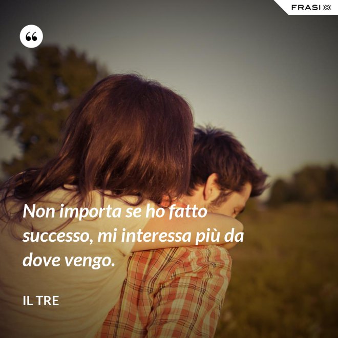 Non importa se ho fatto successo, mi interessa più da dove vengo. - Il Tre