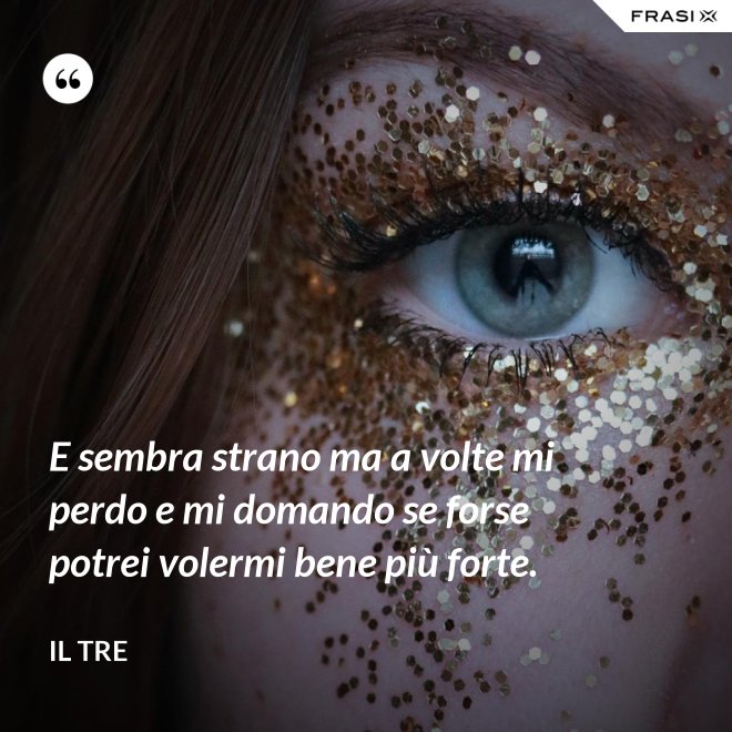 E sembra strano ma a volte mi perdo e mi domando se forse potrei volermi bene più forte. - Il Tre