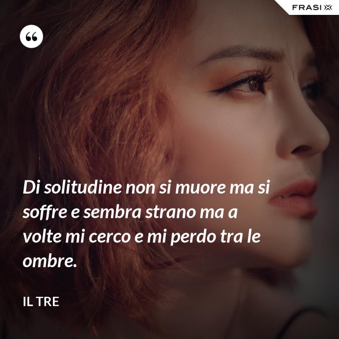 Di solitudine non si muore ma si soffre e sembra strano ma a volte mi cerco e mi perdo tra le ombre. - Il Tre