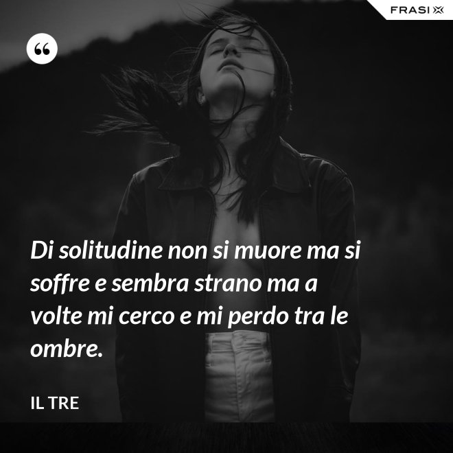 Di solitudine non si muore ma si soffre e sembra strano ma a volte mi cerco e mi perdo tra le ombre. - Il Tre