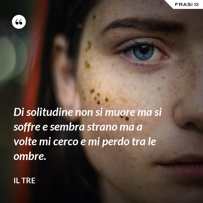 Di solitudine non si muore ma si soffre e sembra strano ma a volte mi cerco e mi perdo tra le ombre. - Il Tre
