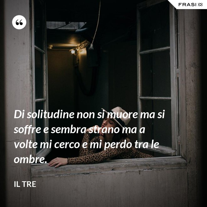 Di solitudine non si muore ma si soffre e sembra strano ma a volte mi cerco e mi perdo tra le ombre. - Il Tre