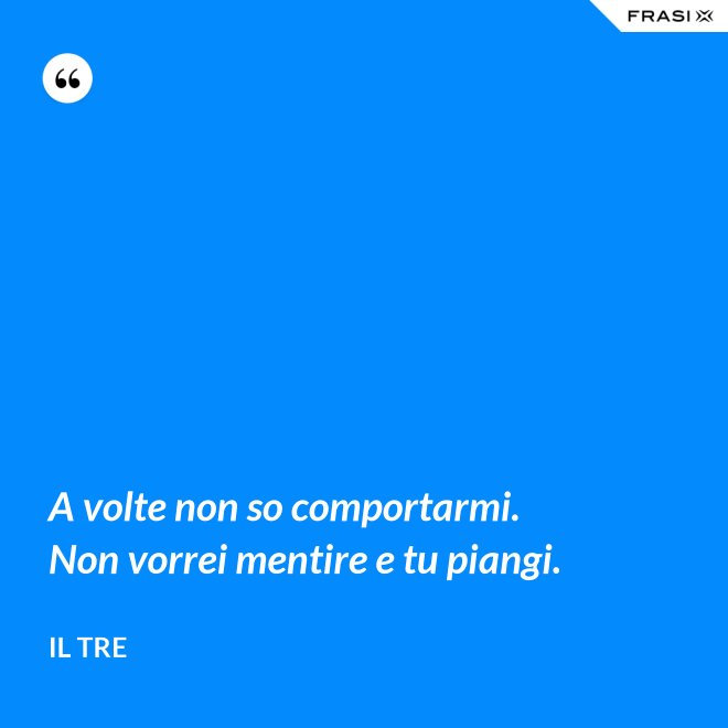 A volte non so comportarmi. Non vorrei mentire e tu piangi. - Il Tre