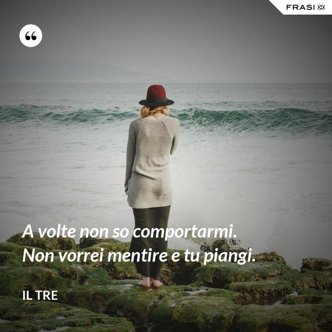 A volte non so comportarmi. Non vorrei mentire e tu piangi. - Il Tre