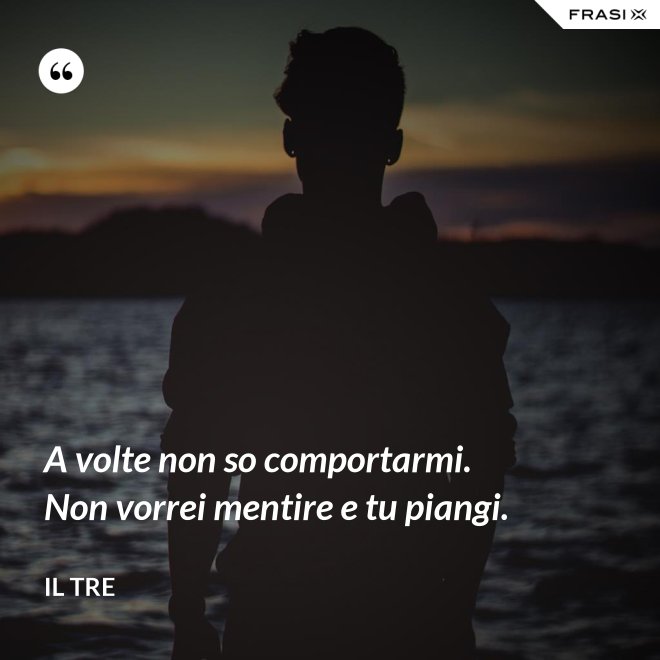A volte non so comportarmi. Non vorrei mentire e tu piangi. - Il Tre