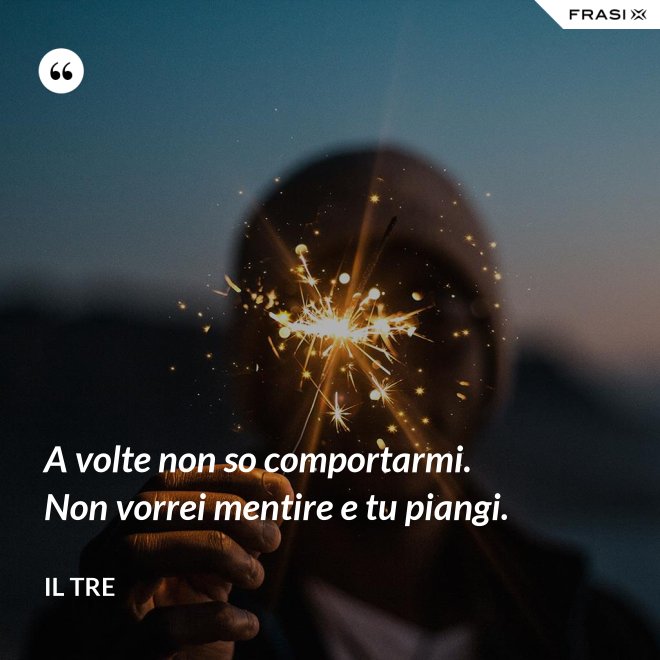 A volte non so comportarmi. Non vorrei mentire e tu piangi. - Il Tre