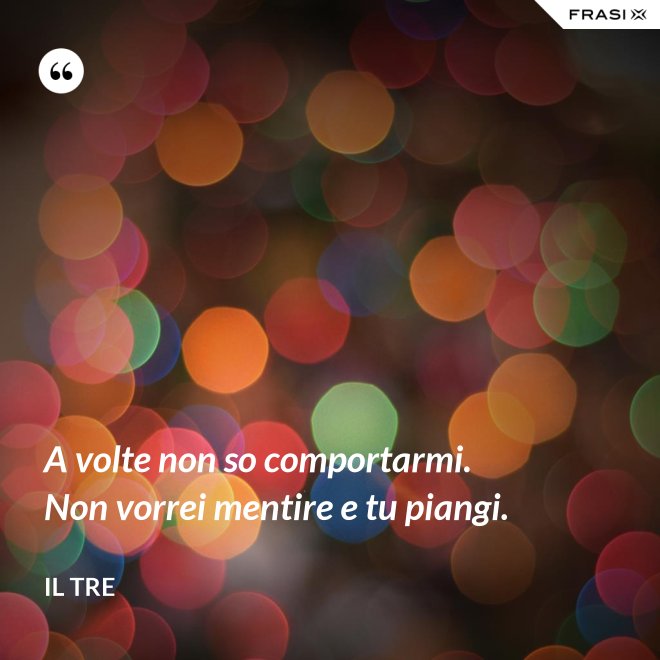 A volte non so comportarmi. Non vorrei mentire e tu piangi. - Il Tre
