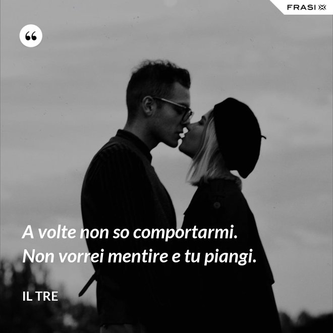 A volte non so comportarmi. Non vorrei mentire e tu piangi. - Il Tre