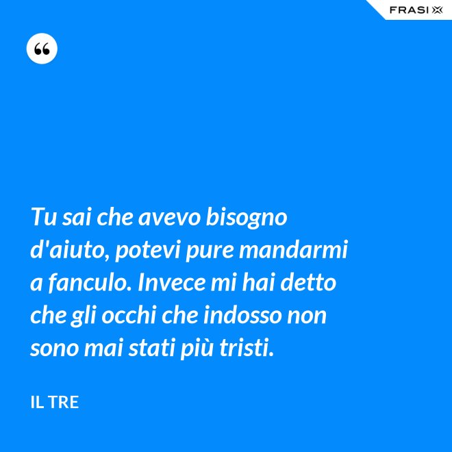 Tu sai che avevo bisogno d'aiuto, potevi pure mandarmi a fanculo. Invece mi hai detto che gli occhi che indosso non sono mai stati più tristi. - Il Tre