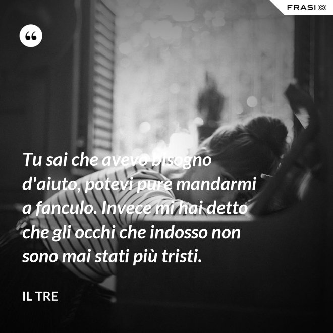 Tu sai che avevo bisogno d'aiuto, potevi pure mandarmi a fanculo. Invece mi hai detto che gli occhi che indosso non sono mai stati più tristi. - Il Tre