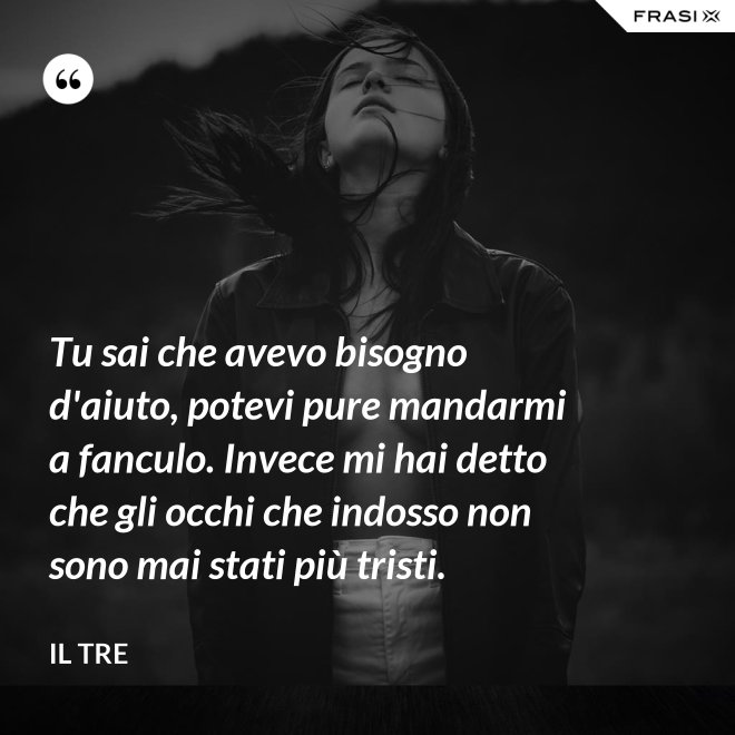 Tu sai che avevo bisogno d'aiuto, potevi pure mandarmi a fanculo. Invece mi hai detto che gli occhi che indosso non sono mai stati più tristi. - Il Tre