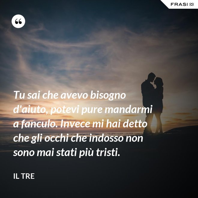 Tu sai che avevo bisogno d'aiuto, potevi pure mandarmi a fanculo. Invece mi hai detto che gli occhi che indosso non sono mai stati più tristi. - Il Tre
