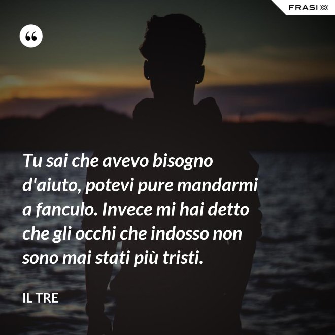 Tu sai che avevo bisogno d'aiuto, potevi pure mandarmi a fanculo. Invece mi hai detto che gli occhi che indosso non sono mai stati più tristi. - Il Tre