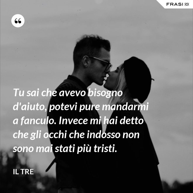 Tu sai che avevo bisogno d'aiuto, potevi pure mandarmi a fanculo. Invece mi hai detto che gli occhi che indosso non sono mai stati più tristi. - Il Tre