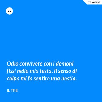 Odio convivere con i demoni fissi nella mia testa. Il senso di colpa mi fa sentire una bestia. - Il Tre