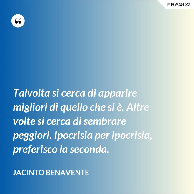 Talvolta si cerca di apparire migliori di quello che si è. Altre volte si cerca di sembrare peggiori. Ipocrisia per ipocrisia, preferisco la seconda. - Jacinto Benavente