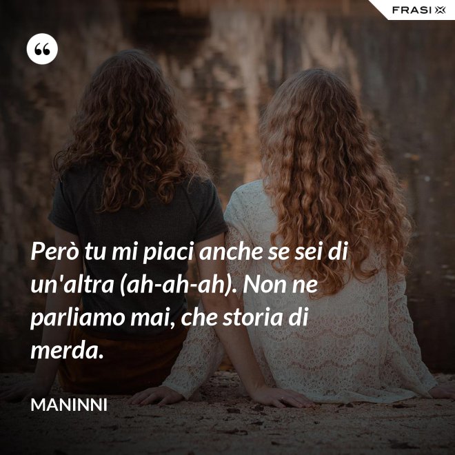 Però tu mi piaci anche se sei di un'altra (ah-ah-ah). Non ne parliamo mai, che storia di merda. - Maninni