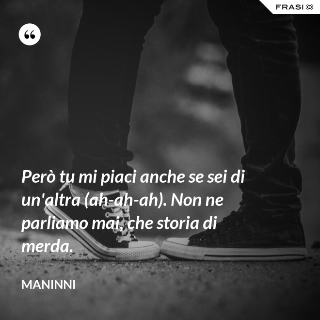 Però tu mi piaci anche se sei di un'altra (ah-ah-ah). Non ne parliamo mai, che storia di merda. - Maninni