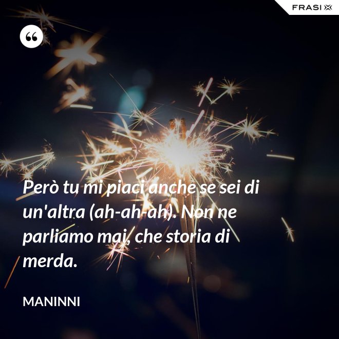 Però tu mi piaci anche se sei di un'altra (ah-ah-ah). Non ne parliamo mai, che storia di merda. - Maninni