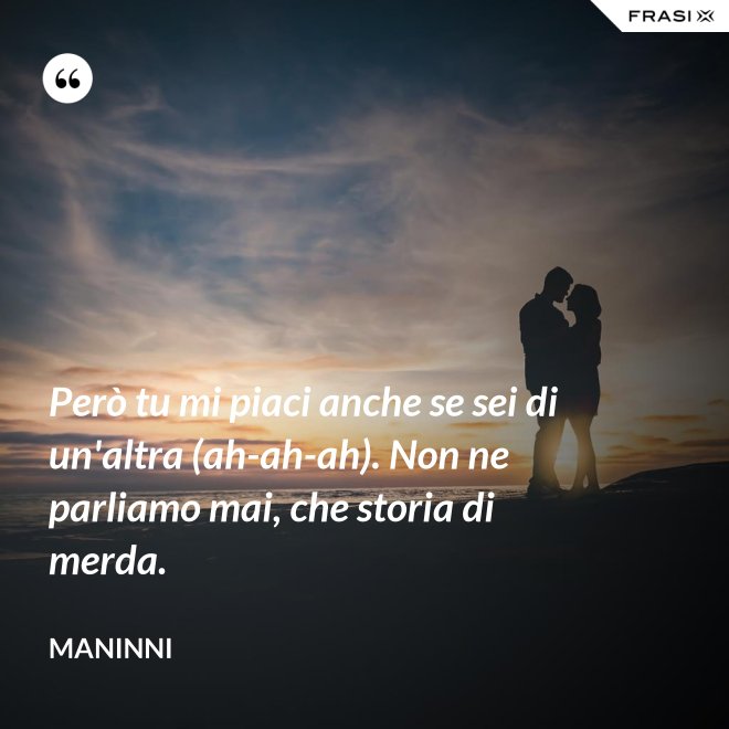 Però tu mi piaci anche se sei di un'altra (ah-ah-ah). Non ne parliamo mai, che storia di merda. - Maninni