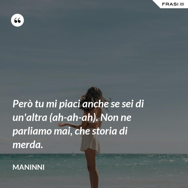 Però tu mi piaci anche se sei di un'altra (ah-ah-ah). Non ne parliamo mai, che storia di merda. - Maninni