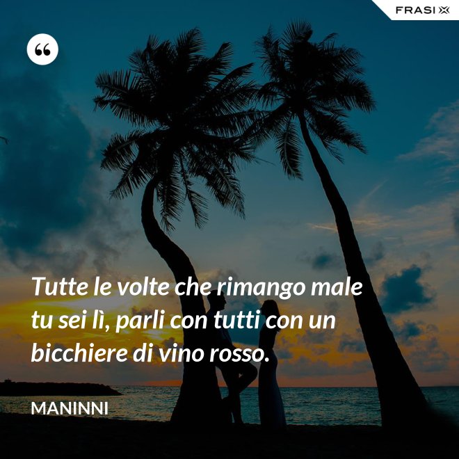 Tutte le volte che rimango male tu sei lì, parli con tutti con un bicchiere di vino rosso. - Maninni