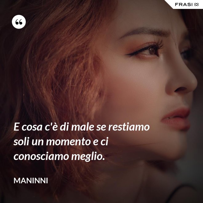 E cosa c'è di male se restiamo soli un momento e ci conosciamo meglio. - Maninni
