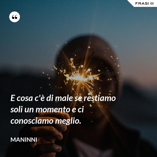 E cosa c'è di male se restiamo soli un momento e ci conosciamo meglio. - Maninni