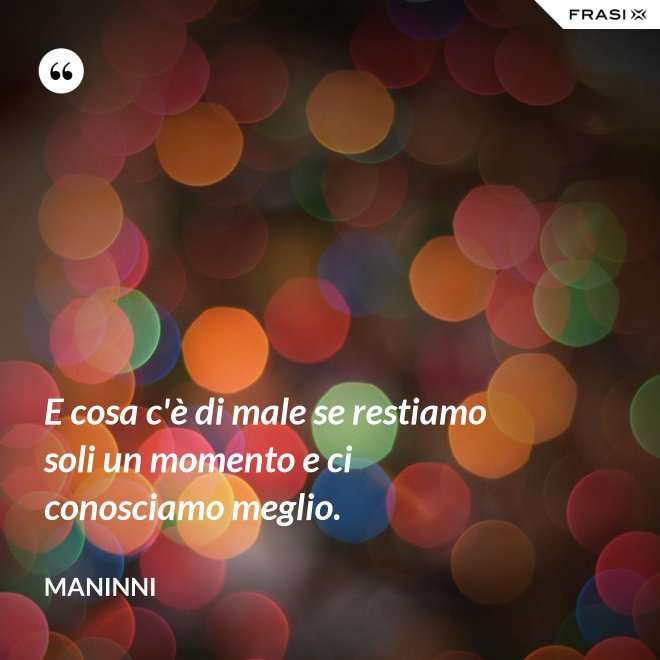 E cosa c'è di male se restiamo soli un momento e ci conosciamo meglio. - Maninni