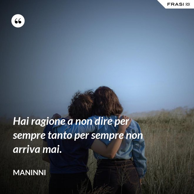 Hai ragione a non dire per sempre tanto per sempre non arriva mai. - Maninni