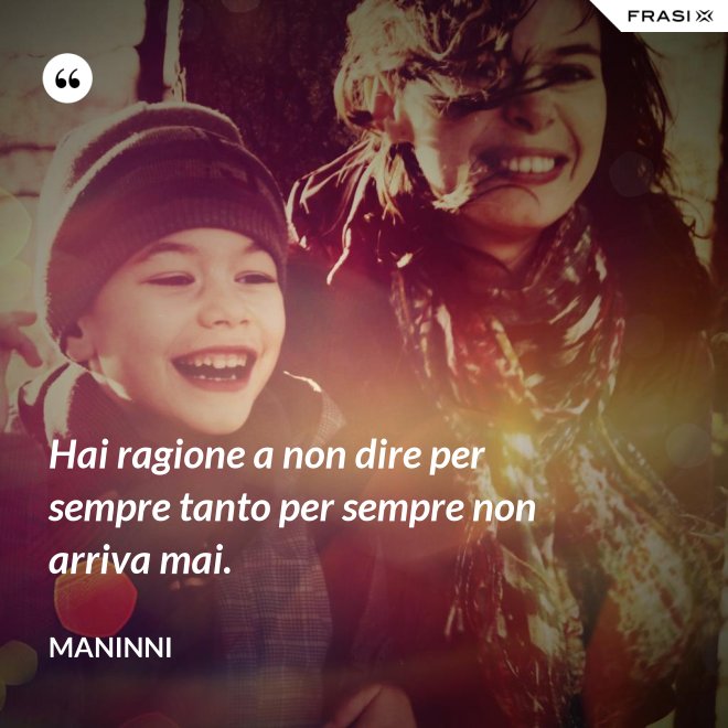 Hai ragione a non dire per sempre tanto per sempre non arriva mai. - Maninni