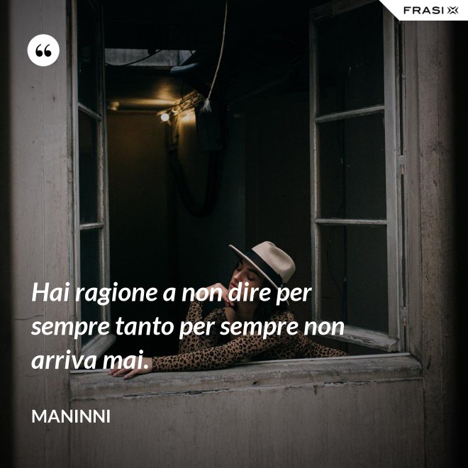 Hai ragione a non dire per sempre tanto per sempre non arriva mai. - Maninni