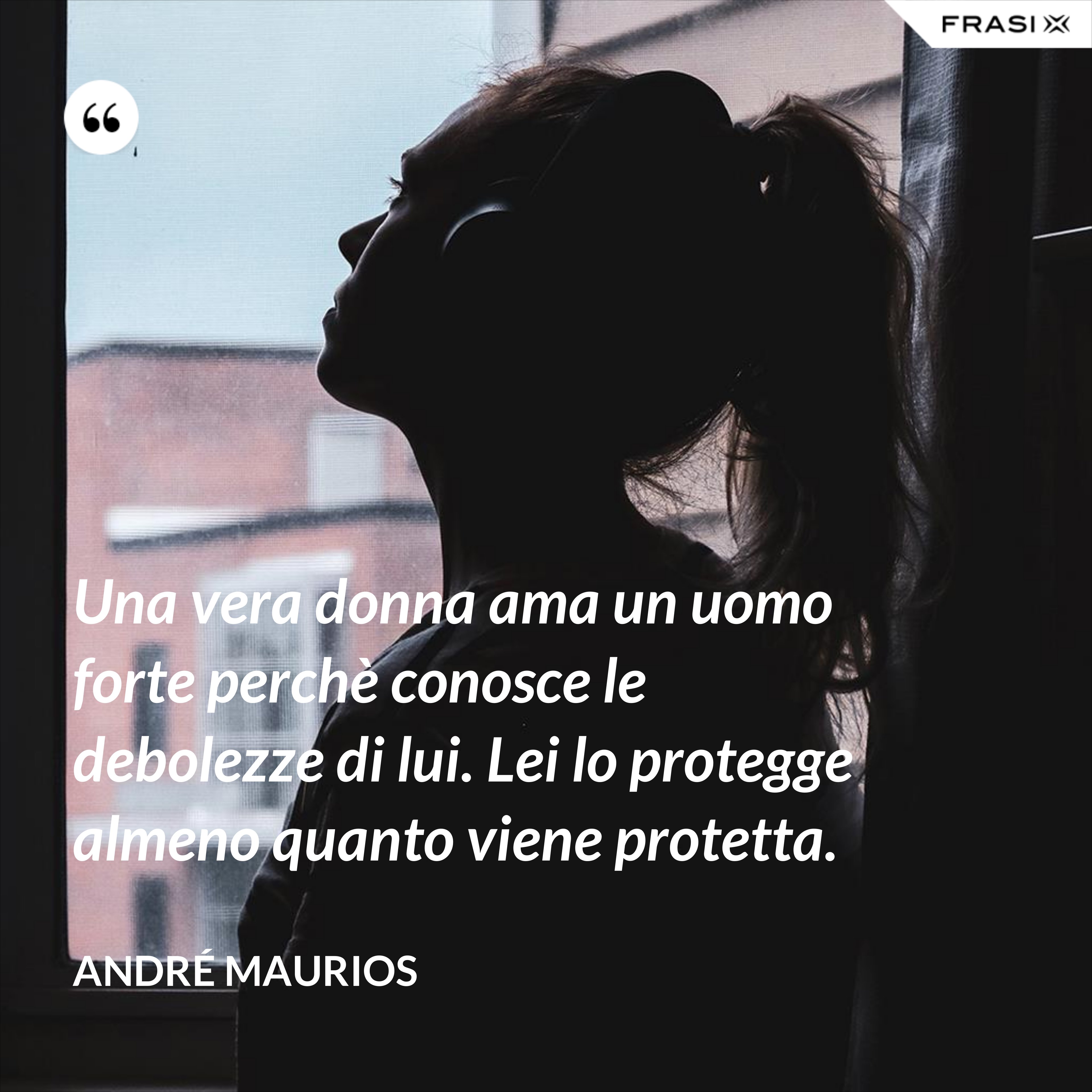 Una vera donna ama un uomo forte perchè conosce le debolezze di lui. Lei lo protegge almeno quanto viene protetta. - André Maurios