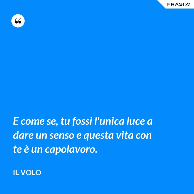 E come se, tu fossi l'unica luce a dare un senso e questa vita con te è un capolavoro. - Il Volo