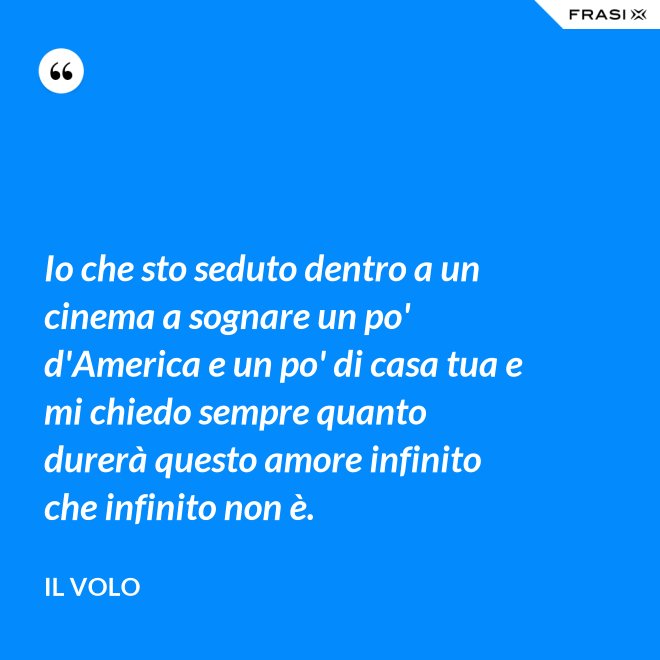 Io che sto seduto dentro a un cinema a sognare un po' d'America e un po' di casa tua e mi chiedo sempre quanto durerà questo amore infinito che infinito non è. - Il Volo
