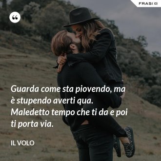 Guarda come sta piovendo, ma è stupendo averti qua. Maledetto tempo che ti da e poi ti porta via. - Il Volo
