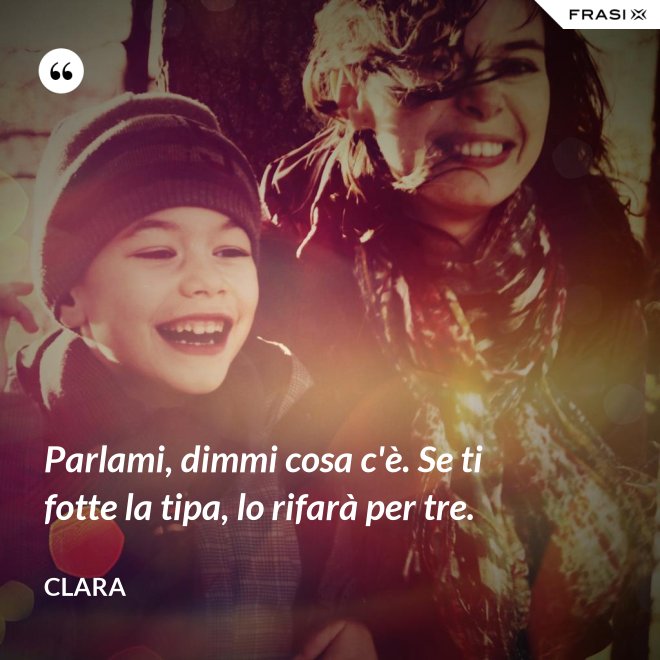 Parlami, dimmi cosa c'è. Se ti fotte la tipa, lo rifarà per tre. - Clara