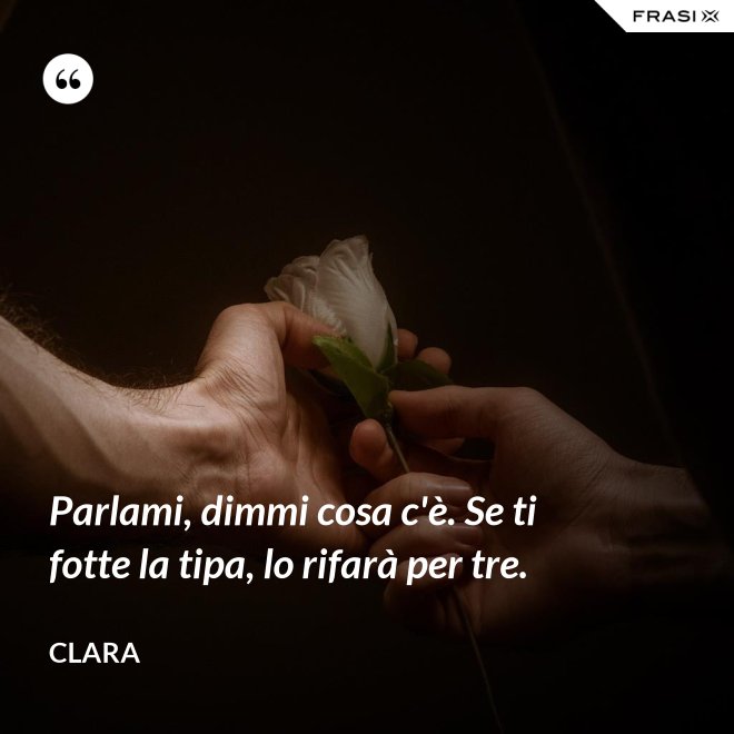 Parlami, dimmi cosa c'è. Se ti fotte la tipa, lo rifarà per tre. - Clara