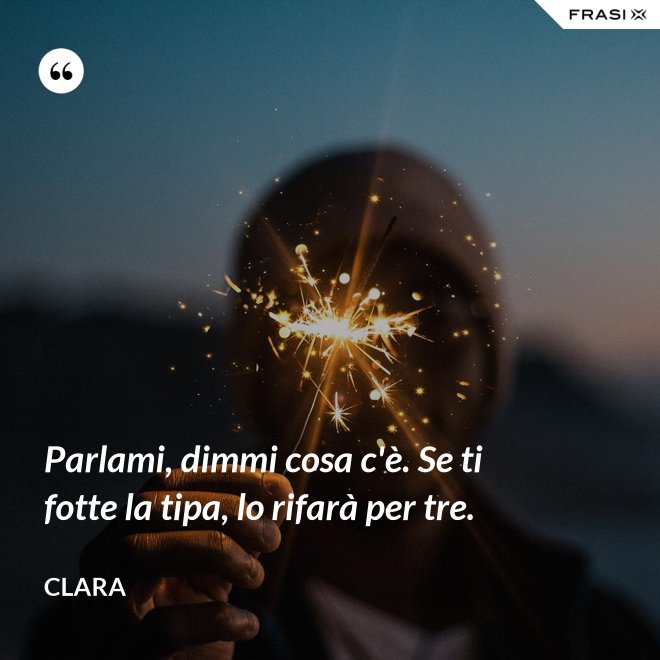 Parlami, dimmi cosa c'è. Se ti fotte la tipa, lo rifarà per tre. - Clara