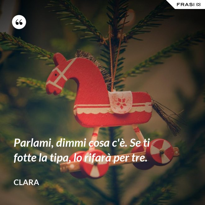 Parlami, dimmi cosa c'è. Se ti fotte la tipa, lo rifarà per tre. - Clara