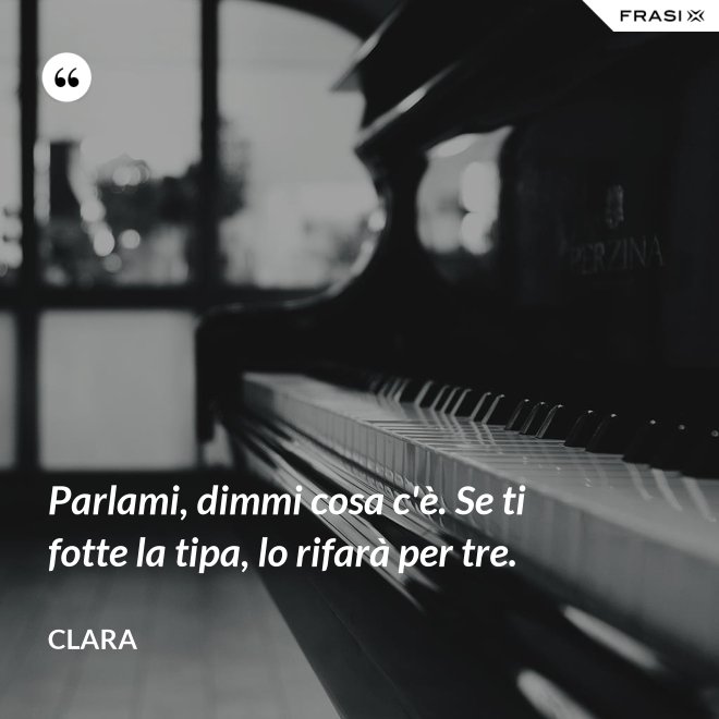 Parlami, dimmi cosa c'è. Se ti fotte la tipa, lo rifarà per tre. - Clara