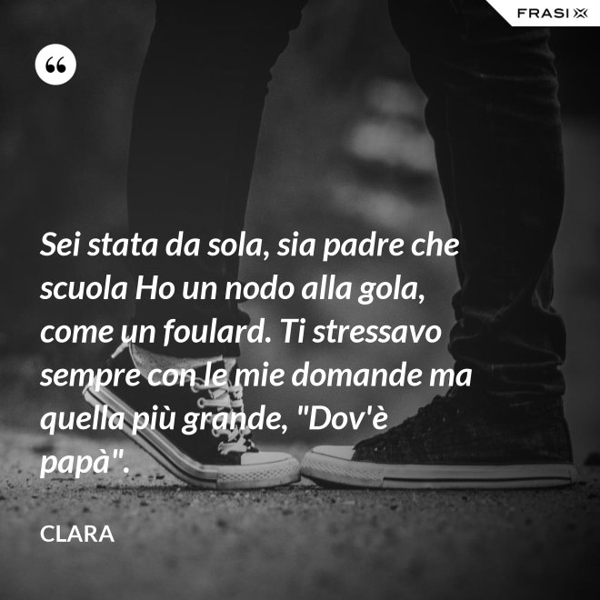 Sei stata da sola, sia padre che scuola Ho un nodo alla gola, come un foulard. Ti stressavo sempre con le mie domande ma quella più grande, "Dov'è papà". - Clara