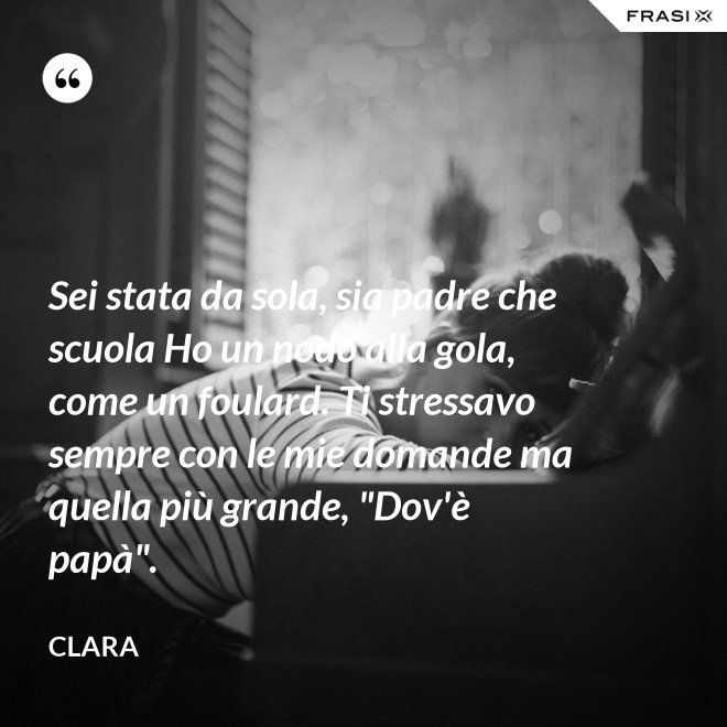 Sei stata da sola, sia padre che scuola Ho un nodo alla gola, come un foulard. Ti stressavo sempre con le mie domande ma quella più grande, "Dov'è papà". - Clara