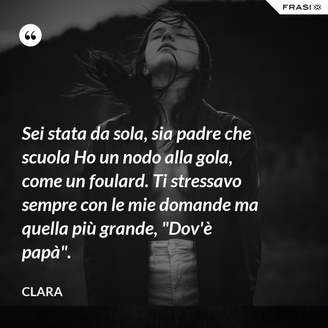 Sei stata da sola, sia padre che scuola Ho un nodo alla gola, come un foulard. Ti stressavo sempre con le mie domande ma quella più grande, "Dov'è papà". - Clara