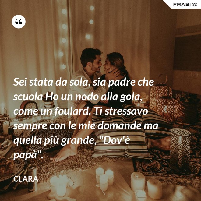 Sei stata da sola, sia padre che scuola Ho un nodo alla gola, come un foulard. Ti stressavo sempre con le mie domande ma quella più grande, "Dov'è papà". - Clara