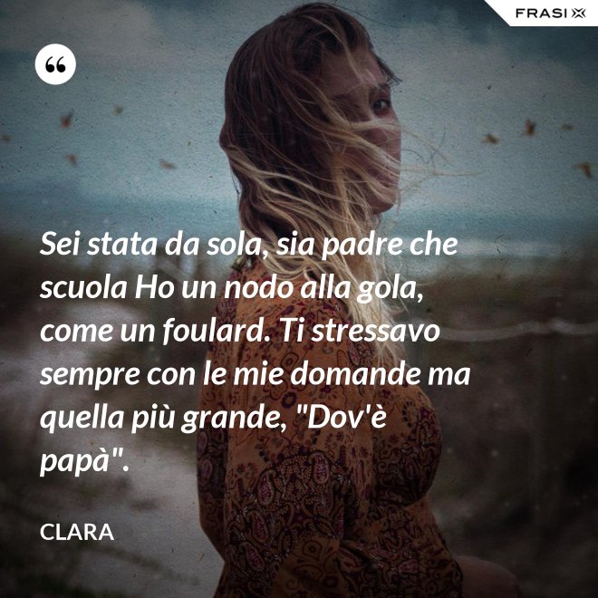 Sei stata da sola, sia padre che scuola Ho un nodo alla gola, come un foulard. Ti stressavo sempre con le mie domande ma quella più grande, "Dov'è papà". - Clara