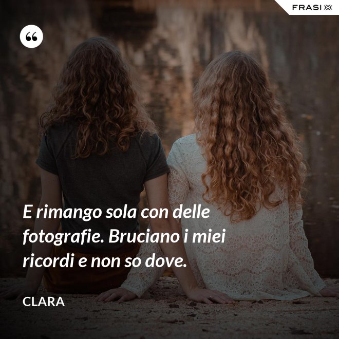 E rimango sola con delle fotografie. Bruciano i miei ricordi e non so dove. - Clara
